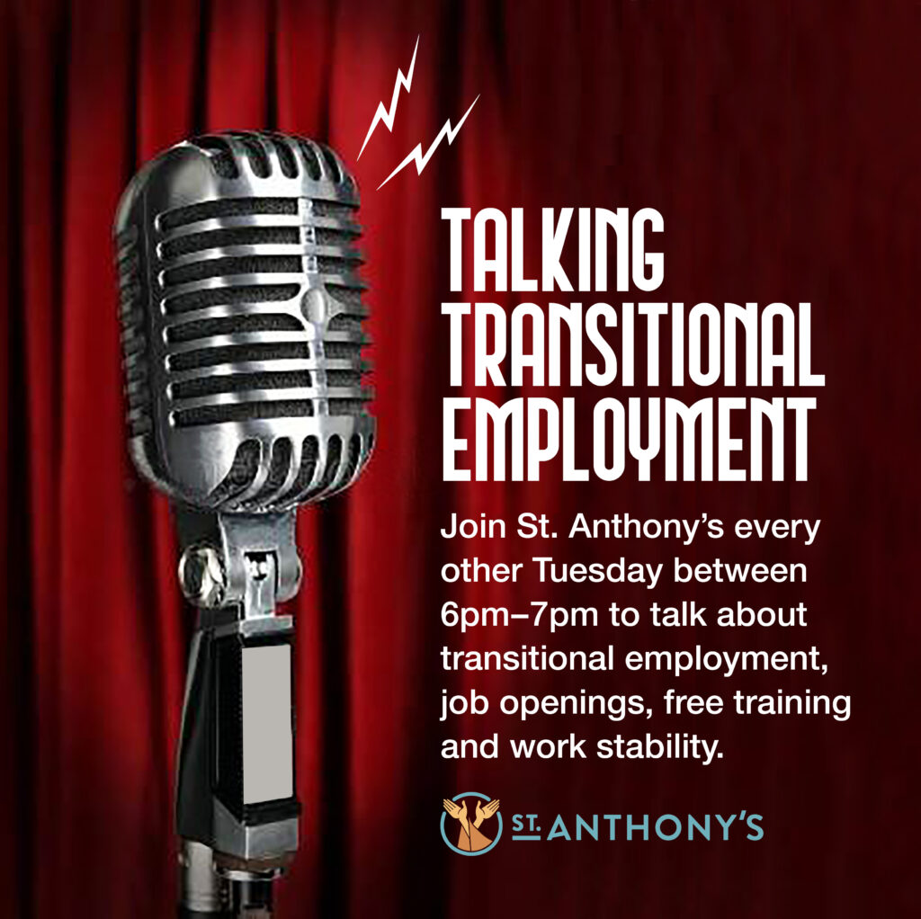 Talking Transitional Employment. Joint St. Anthony's every other Tuesday between 6pm and 7pm to talk about transitional employment, job openings, free training, and work stability.